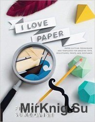 I Love Paper: Paper-Cutting Techniques and Templates for Amazing Toys, Sculptures, Props, and Costumes